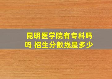 昆明医学院有专科吗吗 招生分数线是多少